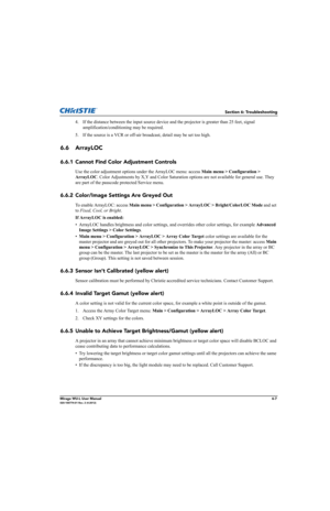 Page 123Section 6: Troubleshooting
Mirage WU-L User Manual6-7020-100774-01 Rev. 2 (4-2012)
4. If the distance between the input source device and the projector is greater than 25 feet, signal 
amplification/conditioning may be required.
5. If the source is a VCR or off-air broadcast, detail may be set too high.
6.6 ArrayLOC
6.6.1 Cannot Find Color Adjustment Controls
Use the color adjustment options under the ArrayLOC menu: access Main menu > Configuration > 
ArrayLOC. Color Adjustments by X,Y and Color...