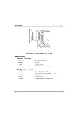 Page 137Section 7: Specifications
Mirage WU-L User Manual7-7020-100774-01 Rev. 2 (4-2012)
 Figure 7-5  Mirage WU-L Side Dimensions with 0.75:1 Lens
7.3.5 Environment
Operating Environment
• Temperature 0°C to +40°C (40°F to 95°F)
• Humidity 15% - 90%
• Altitude 0-3048 m (10,000 ft)
• Vibration 0.5GRMS 10-500Hz, 15 minutes all axes
Non-Operating Environment
• Temperature -25°C to +70°C (-13°F to 158°F) 
with relative humidity varying between 0% - 95%
• Humidity 0% - 95% (non-condensing)
• Altitude 0-9144 m...