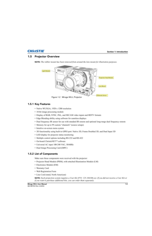 Page 15Section 1: Introduction
Mirage WU-L User Manual1-3020-100774-01 Rev. 2 (4-2012)
1.5 Projector Overview
NOTE: The rubber mount has been removed from around the lens mount for illustration purposes.
1.5.1 Key Features
• Native WUXGA, 1920 x 1200 resolution
• 10-bit image processing module
• Display of RGB, NTSC, PAL, and SECAM video inputs and HDTV formats
• Edge Blending ability using software for seamless displays
• Dual frequency IR sensor for use with standard IR remote and optional long-range dual...