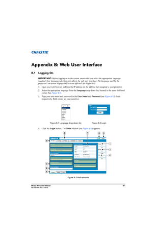 Page 144Mirage WU-L User ManualB-1020-100774-01 Rev. 2 (4-2012)
Appendix B: Web User Interface
B.1 Logging On
IMPORTANT: Before logging on to the system, ensure that you select the appropriate language 
required. Your language selection only affects the web user interface. The language used by the 
projector’s on-screen display (OSD) is not affected. See Figure B-1. 
1. Open your web browser and type the IP address (in the address bar) assigned to your projector.
2. Select the appropriate language from the...