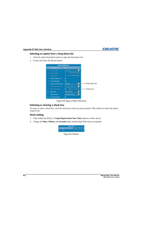 Page 149B-6Mirage WU-L User Manual020-100774-01 Rev. 2 (4-2012)
Appendix B: Web User Interface
Selecting an option from a drop-down list
1. Click the option drop-down arrow to open the drop-down list. 
2. Locate and select the desired option.
Figure B-9 Types of Menu Elements
Selecting or clearing a check box
To select or clear a check box, click the check box with your mouse pointer. This enables or clears the option 
respectively.
Clock setting
1. Click within the field (i.e. Lamp Regeneration Start Time...