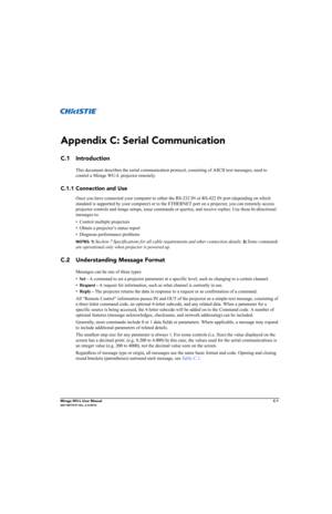 Page 158Mirage WU-L User ManualC-1020-100774-01 Rev. 2 (4-2012)
Appendix C: Serial Communication
C.1 Introduction
This document describes the serial communication protocol, consisting of ASCII text messages, used to 
control a Mirage WU-L projector remotely. 
C.1.1 Connection and Use
Once you have connected your computer to either the RS-232 IN or RS-422 IN port (depending on which 
standard is supported by your computer) or to the ETHERNET port on a projector, you can remotely access 
projector controls and...