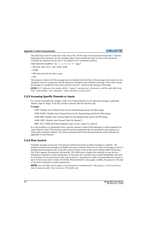 Page 163C-6Mirage WU-L User Manual020-100774-01 Rev. 2 (4-2012)
Appendix C: Serial Communication
The checksum is the low order byte of the sum of the ASCII values of all characters between the “(“and the 
beginning of the checksum, but not including either. It does include the space in front of the checksum. 
Calculate the checksum for the above “set contrast to 64” command as follows: 
CHECKSUM EXAMPLE = & + c + o + n + 6 + 4 + ‘space’ 
= 26h+63h +6Fh +6E h +36h +$34h +$20h 
= 01F0h
= F0h when only the low byte...