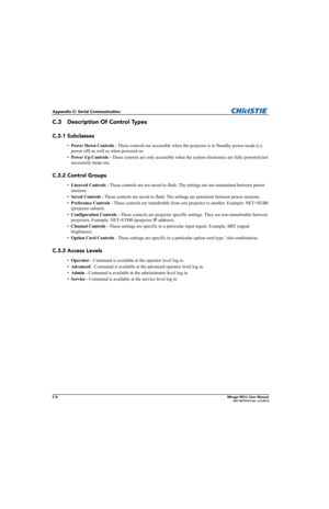 Page 165C-8Mirage WU-L User Manual020-100774-01 Rev. 2 (4-2012)
Appendix C: Serial Communication
C.3 Description Of Control Types
C.3.1 Subclasses
•Power Down Controls - These controls are accessible when the projector is in Standby power mode (i.e. 
power off) as well as when powered on.
•Power Up Controls - These controls are only accessible when the system electronics are fully powered (not 
necessarily lamp on).
C.3.2 Control Groups
•Unsaved Controls - These controls are not saved to flash. The settings are...