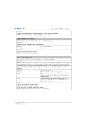 Page 172Appendix D: Serial Command Reference
Mirage WU-L User ManualD-7020-100774-01 Rev. 2 (4/2012)
EXAMPLES:
(APW 0) - Projector will remain in Standby Mode until the user presses the power key. 
(APW 1) - Projector will auto power up when A/C power is switched on.
(ARO) ASPECT RATIO OVERLAY 
CONTROL GROUP: Unsaved     SUBCLASS: Power Up           ACCESS LEVEL: Operator
DESCRIPTION
Enables or disables Aspect Ratio layer over Image layer.
SUBCODE
 
DESCRIPTION OF USE
EXAMPLES:
(ARO 1) - Turns ON Aspect Ratio...