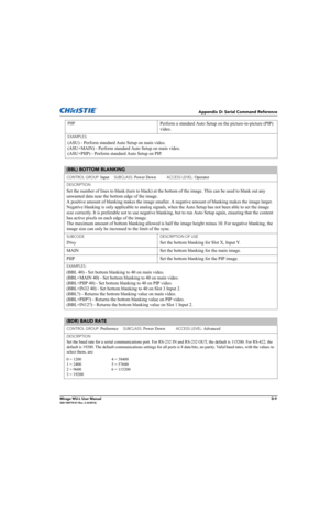 Page 174Appendix D: Serial Command Reference
Mirage WU-L User ManualD-9020-100774-01 Rev. 2 (4/2012)
PIIPPerform a standard Auto Setup on the picture-in-picture (PIP) 
video.
EXAMPLES:
(ASU) - Perform standard Auto Setup on main video. 
(ASU+MAIN) - Perform standard Auto Setup on main video. 
(ASU+PIIP) - Perform standard Auto Setup on PIP. 
(BBL) BOTTOM BLANKING 
CONTROL GROUP: Input     SUBCLASS: Power Down           ACCESS LEVEL: Operator
DESCRIPTION
Set the number of lines to blank (turn to black) at the...