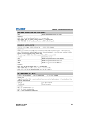 Page 176Appendix D: Serial Command Reference
Mirage WU-L User ManualD-11020-100774-01 Rev. 2 (4/2012)
PIIP  Set the base gamma curve for PIP video. 
EXAMPLES:
(BGF 100) - Set the base Gamma Function to 1.0 for main video. 
(BGF+MAIN 300) - Set the base Gamma Function to 3.0 for main video. 
(BGF+IN32 222) - Set the base Gamma Function to 2.22 for Slot 3, Input 2. 
(BGS) BASE GAMMA SLOPE 
CONTROL GROUP: Input     SUBCLASS: Power Up           ACCESS LEVEL: Operator
DESCRIPTION
Defines the slope to be used for the...