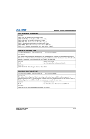 Page 178Appendix D: Serial Command Reference
Mirage WU-L User ManualD-13020-100774-01 Rev. 2 (4/2012)
EXAMPLES:
(BLD 128) - Set blue drive to 128 on main video. 
(BLD+MAIN 128) - Set blue drive to 128 on main video.
(BLD+PIIP 100) - Set blue drive to 100 on PIP video. 
(BLD+IN32 100) - Set blue drive to 100 on Slot 3 Input 2. 
(BLD?) - Returns the current blue drive value on main video. 
(BLD+PIIP?) - Returns the current blue drive value on PIP video. 
(BLD+IN12?) - Returns the current blue drive value on Slot 1...