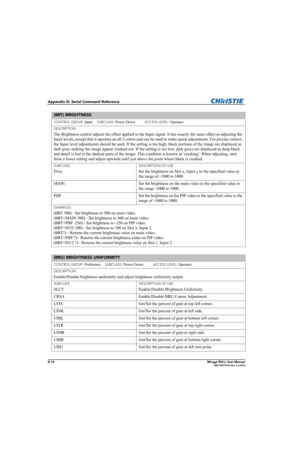 Page 179D-14Mirage WU-L User Manual020-100774-01 Rev. 2 4-2012
Appendix D: Serial Command Reference
(BRT) BRIGHTNESS 
CONTROL GROUP: Input     SUBCLASS: Power Down           ACCESS LEVEL: Operator
DESCRIPTION
The Brightness control adjusts the offset applied to the Input signal. It has exactly the same effect as adjusting the 
Input levels, except that it operates an all 3 colors and can be used to make quick adjustments. For precise control, 
the Input level adjustments should be used. If the setting is too...