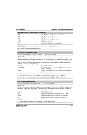 Page 180Appendix D: Serial Command Reference
Mirage WU-L User ManualD-15020-100774-01 Rev. 2 (4/2012)
UIH2 Get/Set the percent of gain at right turn point.
UI1P Get/Set position of left turn point.
UI2P Get/Set position of right turn point.
GAIN Get/Set overall gain.
UIRT Restore all parameters to factory default.
EXAMPLES:
(BRU+SLCT?) - Get current state of brightness uniformity, 0 is disabled, 1 is enabled.
(BRU+SLCT 1) - Enable brightness uniformity. 
(CCD) OUTPUT COLOR DEFAULT 
CONTROL GROUP: Preference...