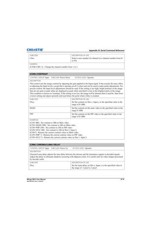 Page 184Appendix D: Serial Command Reference
Mirage WU-L User ManualD-19020-100774-01 Rev. 2 (4/2012)
SUBCODE
C0xx
DESCRIPTION OF USE
Select a new number for channel (xx=channel number from 01 
to 99). 
EXAMPLE:
(CNM+C001 3) - Change the channel number from 1 to 3.
(CON) CONTRAST 
CONTROL GROUP: Input     SUBCLASS: Power Down           ACCESS LEVEL: Operator
DESCRIPTION
This control sets the image contrast by adjusting the gain applied to the Input signal. It has exactly the same effect 
as adjusting the Input...