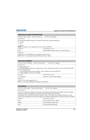 Page 186Appendix D: Serial Command Reference
Mirage WU-L User ManualD-21020-100774-01 Rev. 2 (4/2012)
(DED) DUAL DVI EDID TYPE SELECTION 
CONTROL GROUP: Option     SUBCLASS: Power Up           ACCESS LEVEL: Operator
DESCRIPTION
Set the preferred EDID Timings on the Dual DVI Input card. Available Models are:
0 = Default
1 = 3D
2 = Custom 
NOTE
: 3D option (1) is not supported for Entero or Matrix StIM/SIM.
SUBCODE
SLxy
DESCRIPTION OF USE
Set the EDID timings on Slot x to the specified type.
EXAMPLES:
(DED+SL31 2)...