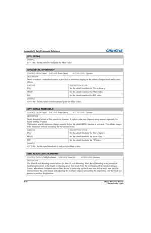 Page 187D-22Mirage WU-L User Manual020-100774-01 Rev. 2 4-2012
Appendix D: Serial Command Reference
EXAMPLE:
(DTL 50) - Set the detail to mid point for Main video. 
(DTO) DETAIL OVERSHOOT 
CONTROL GROUP: Input     SUBCLASS: Power Down           ACCESS LEVEL: Operator
DESCRIPTION
Detail overshoot / undershoot control is provided to minimize ringing on the enhanced edges detail and texture 
effects. 
SUBCODE
INxy
DESCRIPTION OF USE
Set the detail overshoot for Slot x, Input y.
MAIN Set the detail overshoot for...