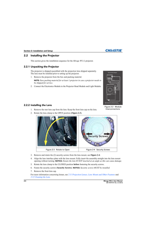 Page 202-4Mirage WU-L User Manual020-100774-01 Rev. 2 (4-2012)
Section 2: Installation and Setup
2.2 Installing the Projector
This section gives the installation sequence for the Mirage WU-L projector. 
2.2.1 Unpacking the Projector
The projector is shipped assembled with the projection lens shipped separately. 
The lens must be installed prior to setting up the projector. 
1. Remove the projector from the box and packing material.
NOTE: Save packing material for at least 1 projector in case a projector needs...