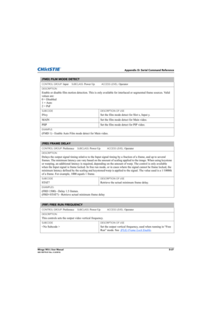 Page 192Appendix D: Serial Command Reference
Mirage WU-L User ManualD-27020-100774-01 Rev. 2 (4/2012)
(FMD) FILM MODE DETECT 
CONTROL GROUP: Input     SUBCLASS: Power Up           ACCESS LEVEL: Operator
DESCRIPTION
Enable or disable film motion detection. This is only available for interlaced or segmented frame sources. Valid 
values are: 
0 = Disabled 
1 = Auto 
2 = PsF
SUBCODE
INxy
DESCRIPTION OF USE
Set the film mode detect for Slot x, Input y.
MAIN  Set the film mode detect for Main video. 
PIIP Set the film...