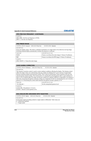 Page 193D-28Mirage WU-L User Manual020-100774-01 Rev. 2 4-2012
Appendix D: Serial Command Reference
EXAMPLES:
(FRF 5000) - Set free run frequency to 50 Hz. 
(FRF ?) - Get free run frequency. 
(FRZ) FREEZE IMAGE 
CONTROL GROUP: Unsaved     SUBCLASS: Power Up           ACCESS LEVEL: Operator
DESCRIPTION
Freeze the display image. This allows a detailed examination of a single frame of an otherwise moving image. 
Switching channels/Inputs automatically switches the projector to unfrozen.
SUBCODE
MAIN
DESCRIPTION OF...