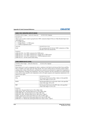 Page 195D-30Mirage WU-L User Manual020-100774-01 Rev. 2 4-2012
Appendix D: Serial Command Reference
(GMS) VDIC GROUPED-INPUTS MODE 
CONTROL GROUP: Option     SUBCLASS: Power Up           ACCESS LEVEL: Operator
DESCRIPTION
Allows users to select a mode to group the last 3 BNC connectors (Input 4/5/6) on a Video Decoder Input Card. 
valid options are: 
0 = 3 CVBS sources 
1 = 1 SVideo Source + 1 CVBS source 
2 = 1 YPrPb (Component) source 
SUBCODE
SLx0
DESCRIPTION OF USE
Set a grouping mode for the last 3 BNC...