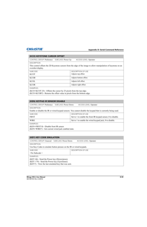 Page 200Appendix D: Serial Command Reference
Mirage WU-L User ManualD-35020-100774-01 Rev. 2 (4/2012)
(KCO) KEYSTONE CURSOR OFFSET 
CONTROL GROUP: Preference     SUBCLASS: Power Up           ACCESS LEVEL: Operator
DESCRIPTION
This control offsets the 2D Keystone cursors from the edge of the image to allow manipulation of keystone on an 
overshot display.
SUBCODE
KCOT
DESCRIPTION OF USE
Adjusts top offset.
KCOBAdjusts bottom offset.
KCOLAdjusts left offset.
KCORAdjusts right offset.
EXAMPLES:
(KCO+KCOT 25) -...