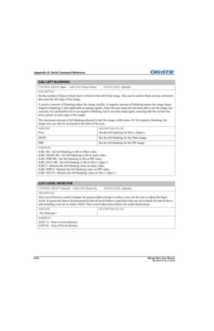 Page 201D-36Mirage WU-L User Manual020-100774-01 Rev. 2 4-2012
Appendix D: Serial Command Reference
(LBL) LEFT BLANKING 
CONTROL GROUP: Input     SUBCLASS: Power Down           ACCESS LEVEL: Operator
DESCRIPTION
Set the number of lines to blank (turn to black) at the left of the image. This can be used to blank out any unwanted 
data near the left edge of the image. 
A positive amount of blanking makes the image smaller. A negative amount of blanking makes the image larger. 
Negative blanking is only applicable...