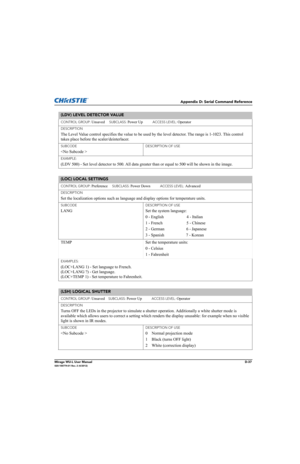 Page 202Appendix D: Serial Command Reference
Mirage WU-L User ManualD-37020-100774-01 Rev. 2 (4/2012)
(LDV) LEVEL DETECTOR VALUE 
CONTROL GROUP: Unsaved     SUBCLASS: Power Up           ACCESS LEVEL: Operator
DESCRIPTION
The Level Value control specifies the value to be used by the level detector. The range is 1-1023. This control 
takes place before the scaler/deinterlacer. 
SUBCODE
 
DESCRIPTION OF USE
EXAMPLE:
(LDV 500) - Set level detector to 500. All data greater than or equal to 500 will be shown in the...