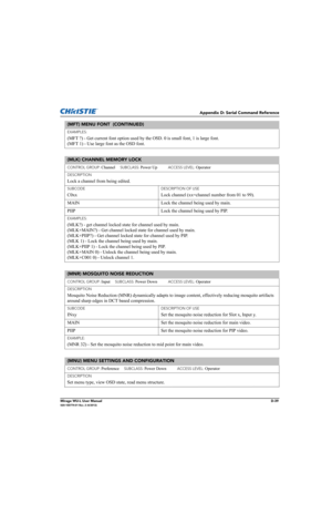 Page 204Appendix D: Serial Command Reference
Mirage WU-L User ManualD-39020-100774-01 Rev. 2 (4/2012)
EXAMPLES: 
(MFT ?) - Get current font option used by the OSD. 0 is small font, 1 is large font. 
(MFT 1) - Use large font as the OSD font.
(MLK) CHANNEL MEMORY LOCK 
CONTROL GROUP: Channel     SUBCLASS: Power Up           ACCESS LEVEL: Operator
DESCRIPTION
Lock a channel from being edited. 
SUBCODE
C0xx
DESCRIPTION OF USE
Lock channel (xx=channel number from 01 to 99).
MAIN  Lock the channel being used by main....