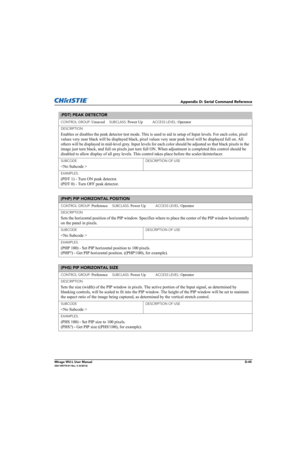 Page 210Appendix D: Serial Command Reference
Mirage WU-L User ManualD-45020-100774-01 Rev. 2 (4/2012)
(PDT) PEAK DETECTOR 
CONTROL GROUP: Unsaved     SUBCLASS: Power Up           ACCESS LEVEL: Operator
DESCRIPTION
Enables or disables the peak detector test mode. This is used to aid in setup of Input levels. For each color, pixel 
values very near black will be displayed black, pixel values very near peak level will be displayed full on. All 
others will be displayed in mid-level grey. Input levels for each color...