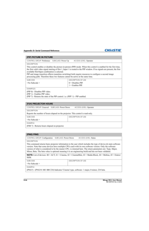 Page 211D-46Mirage WU-L User Manual020-100774-01 Rev. 2 4-2012
Appendix D: Serial Command Reference
(PIP) PICTURE IN PICTURE 
CONTROL GROUP: Preference     SUBCLASS: Power Up           ACCESS LEVEL: Operator
DESCRIPTION
This control enables or disables the picture-in-picture (PIP) mode. When this control is enabled for the first time, 
the first valid video signal starting at Slot 1, Input 1 is routed to the PIP window. If no signals are present, the first 
available Slot/Input combination is selected. 
PIP and...