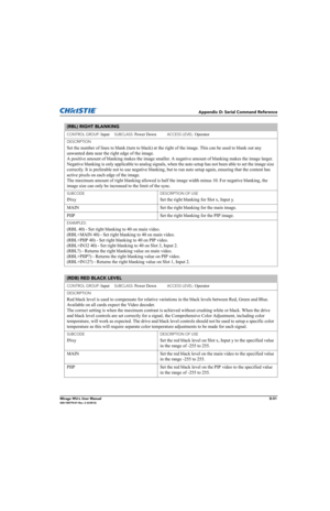Page 216Appendix D: Serial Command Reference
Mirage WU-L User ManualD-51020-100774-01 Rev. 2 (4/2012)
(RBL) RIGHT BLANKING 
CONTROL GROUP: Input     SUBCLASS: Power Down           ACCESS LEVEL: Operator
DESCRIPTION
Set the number of lines to blank (turn to black) at the right of the image. This can be used to blank out any 
unwanted data near the right edge of the image. 
A positive amount of blanking makes the image smaller. A negative amount of blanking makes the image larger. 
Negative blanking is only...