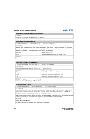 Page 219D-54Mirage WU-L User Manual020-100774-01 Rev. 2 4-2012
Appendix D: Serial Command Reference
EXAMPLE:
(ROG+SL10 -10) - Set a red gain offset to -10 on Slot 1. 
(ROO) RED ODD PIXEL OFFSET 
CONTROL GROUP: Option     SUBCLASS: Power Up           ACCESS LEVEL: Operator
DESCRIPTION
Adds an offset to Input red black level settings on the analog Input card. It is used to compensate for differences 
between the A to D converter used to sample even pixels, and the one used for odd pixels. A value of 0 is the null...