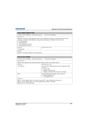 Page 224Appendix D: Serial Command Reference
Mirage WU-L User ManualD-59020-100774-01 Rev. 2 (4/2012)
(SOR) SCREEN ORIENTATION 
CONTROL GROUP: Preference     SUBCLASS: Power Up           ACCESS LEVEL: Operator
DESCRIPTION
Selects the orientation of the displayed image. It can be displayed normally, inverted horizontally, inverted 
vertically, or inverted in both directions, as required by the projector installation. Valid values are: 
0 = Front Projection 
1 = Rear Projection 
2 = Front Projection Inverted 
3 =...