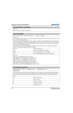 Page 227D-62Mirage WU-L User Manual020-100774-01 Rev. 2 4-2012
Appendix D: Serial Command Reference
EXAMPLES:
(SZP 1) - Set the size preset to no resizing. 
(TBL) TOP BLANKING 
CONTROL GROUP: Input     SUBCLASS: Power Down           ACCESS LEVEL: Operator
DESCRIPTION
Set the number of lines to blank (turn to black) at the top of the image. This can be used to blank out any unwanted 
data near the top edge of the image. 
A positive amount of blanking makes the image smaller. A negative amount of blanking makes...