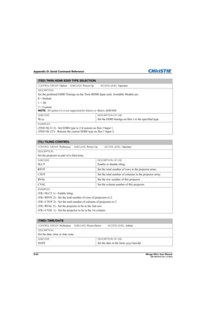 Page 229D-64Mirage WU-L User Manual020-100774-01 Rev. 2 4-2012
Appendix D: Serial Command Reference
(TED) TWIN HDMI EDID TYPE SELECTION 
CONTROL GROUP: Option     SUBCLASS: Power Up           ACCESS LEVEL: Operator
DESCRIPTION
Set the preferred EDID Timings on the Twin HDMI Input card. Available Models are:
0 = Default
1 = 3D
2 = Custom  
NOTE: 3D option (1) is not supported for Entero or Matrix StIM/SIM.
SUBCODE
SLxy
DESCRIPTION OF USE
Set the EDID timings on Slot x to the specified type.
EXAMPLES:
(TED+SL31 2)...