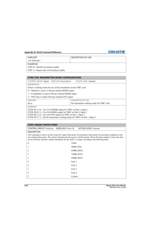 Page 231D-66Mirage WU-L User Manual020-100774-01 Rev. 2 4-2012
Appendix D: Serial Command Reference
SUBCODE
 
DESCRIPTION OF USE
EXAMPLES
:
(TPE 0) - Disable test pattern enable.
(TPE ?) - Report state of test pattern enable. 
(TTM) THIC TRANSMITTER MODE CONFIGURATION 
CONTROL GROUP: Option     SUBCLASS: Power Down           ACCESS LEVEL: Operator
DESCRIPTION
Select a working mode for one of the transmitters on the THIC card.
0 = Default to select 12-bit per channel HDMI output
1 = Compatible to select 8-bit per...