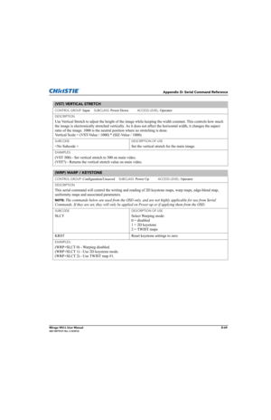 Page 234Appendix D: Serial Command Reference
Mirage WU-L User ManualD-69020-100774-01 Rev. 2 (4/2012)
(VST) VERTICAL STRETCH 
CONTROL GROUP: Input     SUBCLASS: Power Down           ACCESS LEVEL: Operator
DESCRIPTION
Use Vertical Stretch to adjust the height of the image while keeping the width constant. This controls how much 
the image is electronically stretched vertically. As it does not affect the horizontal width, it changes the aspect 
ratio of the image. 1000 is the neutral position where no stretching...