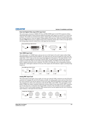 Page 25Section 2: Installation and Setup
Mirage WU-L User Manual2-9020-100774-01 Rev. 2 (4-2012)
Dual Link Digital Video Input (DVI) Input Card
This card accepts a maximum 330MHz DVI-D or 165MHz HDMI signal via the DVI-I connector without 
High-Bandwidth Digital Content Protection (HDCP) and analog video signals over the DVI-I or 15-pin VGA 
connector. The module can simultaneously support a digital signal on the DVI input and an analog signal on 
the VGA port; however, it does not support 2 analog signals at...