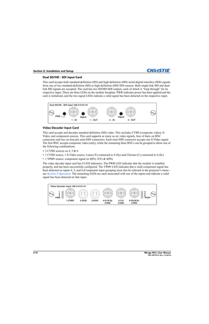 Page 262-10Mirage WU-L User Manual020-100774-01 Rev. 2 (4-2012)
Section 2: Installation and Setup
Dual SD/HD - SDI Input Card
This card accepts both standard-definition (SD) and high-definition (HD) serial-digital-interface (SDI) signals 
from one of two standard-definition (SD) or high-definition (HD) SDI sources. Both single-link HD and dual-
link HD signals are accepted. The card has two SD/HD-SDI outputs, each of which is “loop through” for its 
respective input. There are three LEDs on the module...