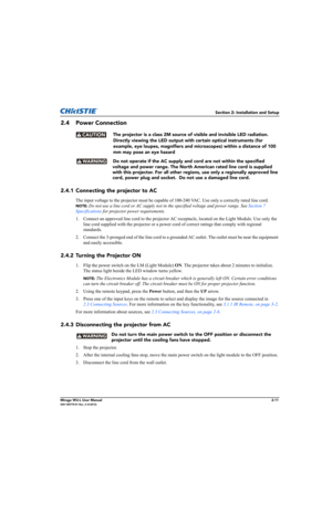 Page 27Section 2: Installation and Setup
Mirage WU-L User Manual2-11020-100774-01 Rev. 2 (4-2012)
2.4 Power Connection
The projector is a class 2M source of visible and invisible LED radiation. 
Directly viewing the LED output with certain optical instruments (for 
example, eye loupes, magnifiers and microscopes) within a distance of 100 
mm may pose an eye hazard
     Do not operate if the AC supply and cord are not within the specified 
voltage and power range. The North American rated line cord is supplied...