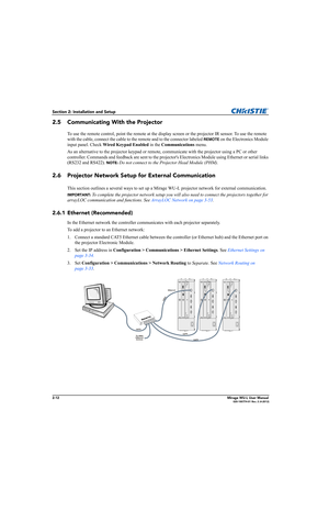 Page 282-12Mirage WU-L User Manual020-100774-01 Rev. 2 (4-2012)
Section 2: Installation and Setup
2.5 Communicating With the Projector
To use the remote control, point the remote at the display screen or the projector IR sensor. To use the remote 
with the cable, connect the cable to the remote and to the connector labeled 
REMOTE on the Electronics Module 
input panel. Check Wired Keypad Enabled in the Communications menu.
As an alternative to the projector keypad or remote, communicate with the projector...