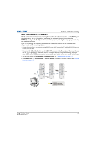 Page 31Section 2: Installation and Setup
Mirage WU-L User Manual2-15020-100774-01 Rev. 2 (4-2012)
Mixed Serial Network (RS-232 and RS-422)
RS-422 serial communication is better over long distances than RS-232 communication. Use the RS-422 port 
only if your device has RS-422 capability. Always read the equipment literature before connecting. 
NOTICE: Connecting to the RS-422 port with incompatible equipment, including the wrong type of serial cable, 
can damage the projector.
In the RS-422 network the...