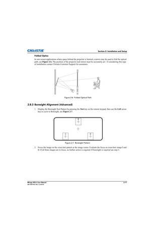 Page 33Section 2: Installation and Setup
Mirage WU-L User Manual2-17020-100774-01 Rev. 2 (4-2012)
Folded Optics
In rear screen applications where space behind the projector is limited, a mirror may be used to fold the optical 
path, see Figure 2-6. The position of the projector and mirror must be accurately set - if considering this type 
of installation contact Christie Customer Support for assistance.
2.8.3 Boresight Alignment (Advanced)
1. Display the Boresight Test Pattern by pressing the Te s t key on the...