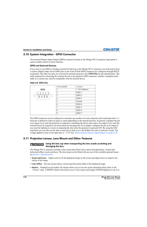 Page 362-20Mirage WU-L User Manual020-100774-01 Rev. 2 (4-2012)
Section 2: Installation and Setup
2.10 System Integration - GPIO Connector
The General Purpose Input-Output (GPIO) connector located on the Mirage WU-L projector input panel is 
used to enable control of stereo function. 
GPIO and External Devices
If you want to use GPIO to interface external I/O devices to the Mirage WU-L projector, you will need to have 
a custom adapter made. Seven GPIO pins on the 9-pin D-Sub GPIO connector are configured...