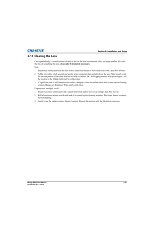 Page 37Section 2: Installation and Setup
Mirage WU-L User Manual2-21020-100774-01 Rev. 2 (4-2012)
2.12 Cleaning the Lens
Check periodically. A small amount of dust or dirt on the lens has minimal effect on image quality. To avoid 
the risk of scratching the lens, clean only if absolutely necessary.
Dust:
1. Brush most of the dust from the lens with a camel-hair brush or blow dust away with a dust-free blower.
2. Fold a microfibre cloth smooth and gently wipe remaining dust particles from the lens. Wipe evenly...