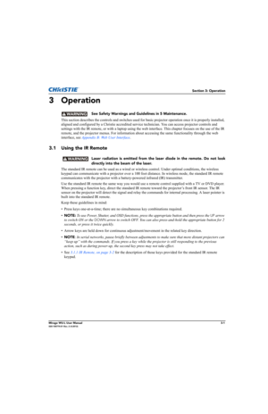 Page 39Section 3: Operation
Mirage WU-L User Manual3-1020-100774-01 Rev. 2 (4-2012)
3 Operation
 See Safety Warnings and Guidelines in 5 Maintenance.
This section describes the controls and switches used for basic projector operation once it is properly installed, 
aligned and configured by a Christie accredited service technician. You can access projector controls and 
settings with the IR remote, or with a laptop using the web interface. This chapter focuses on the use of the IR 
remote, and the projector...