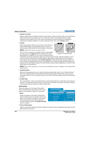 Page 643-26Mirage WU-L User Manual020-100774-01 Rev. 2 (4-2012)
Section 3: Operation
•Gamma Correction
Applies a global offset to all gamma settings for each channel. It affects the shape of the curve by performing 
a linear transform toward a gamma curve of 1.0 while the control is increasing and likewise a linear 
transform toward a gamma of 3.0 as the control is decreasing. The control should only be adjusted to 
compensate for ambient conditions. To correct a particular source only, use the Gamma control....