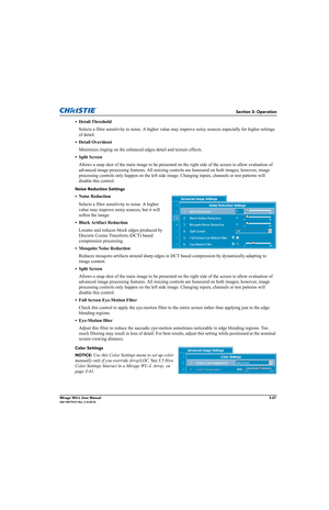 Page 65Section 3: Operation
Mirage WU-L User Manual3-27020-100774-01 Rev. 2 (4-2012)
• Detail Threshold
Selects a filter sensitivity to noise. A higher value may improve noisy sources especially for higher settings 
of detail.
• Detail Overshoot
Minimizes ringing on the enhanced edges detail and texture effects.
• Split Screen
Allows a snap shot of the main image to be presented on the right side of the screen to allow evaluation of 
advanced image processing features. All resizing controls are honoured on both...