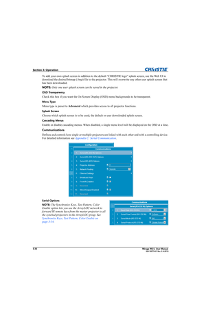 Page 703-32Mirage WU-L User Manual020-100774-01 Rev. 2 (4-2012)
Section 3: Operation
To add your own splash screen in addition to the default “CHRISTIE logo” splash screen, use the Web UI to 
download the desired bitmap (.bmp) file to the projector. This will overwrite any other user splash screen that 
has been downloaded. 
NOTE: Only one user splash screen can be saved in the projector.
OSD Transparency 
Check this box if you want the On Screen Display (OSD) menu backgrounds to be transparent.
Menu Type 
Menu...