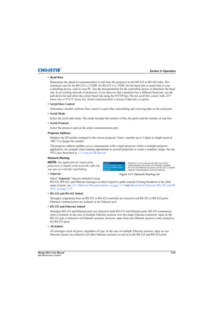 Page 71Section 3: Operation
Mirage WU-L User Manual3-33020-100774-01 Rev. 2 (4-2012)
• Baud Rate
Determines the speed of communication to and from the projector on the RS-232 or RS-422 links. The 
maximum rate for the RS-232 is 115200; for RS-422 it is 19200. Set the baud rate to match that of your 
controlling device, such as your PC. See the documentation for the controlling device to determine the baud 
rate. In an existing network of projectors, if you discover that a projector has a different baud rate,...