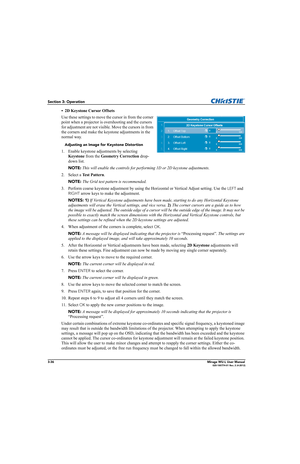 Page 743-36Mirage WU-L User Manual020-100774-01 Rev. 2 (4-2012)
Section 3: Operation
• 2D Keystone Cursor Offsets
Use these settings to move the cursor in from the corner 
point when a projector is overshooting and the cursors 
for adjustment are not visible. Move the cursors in from 
the corners and make the keystone adjustments in the 
normal way.
Adjusting an Image for Keystone Distortion
1. Enable keystone adjustments by selecting 
Keystone from the Geometry Correction drop-
down list.
NOTE: This will...