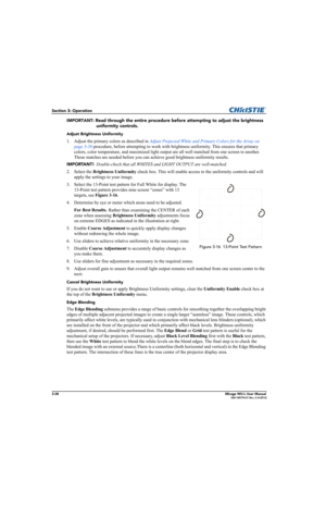 Page 763-38Mirage WU-L User Manual020-100774-01 Rev. 2 (4-2012)
Section 3: Operation
IMPORTANT: Read through the entire procedure before attempting to adjust the brightness 
uniformity controls. 
Adjust Brightness Uniformity
1. Adjust the primary colors as described in Adjust Projected White and Primary Colors for the Array on 
page 3-56 procedure, before attempting to work with brightness uniformity. This ensures that primary 
colors, color temperature, and maximized light output are all well matched from one...