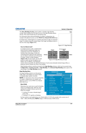 Page 77Section 3: Operation
Mirage WU-L User Manual3-39020-100774-01 Rev. 2 (4-2012)
The Show Blending Overlap control enables or disables edge blending 
overlap. When enabled, this will make the size of the Edge Blending regions 
obvious. This control should only be used during setup.
For information about advanced blending of complex configurations, for 
example with spherical screens, see the TWIST User Manual (020-100143-xx).
In simple terms, a blend appears as a gradient strip along an edge of a projected...